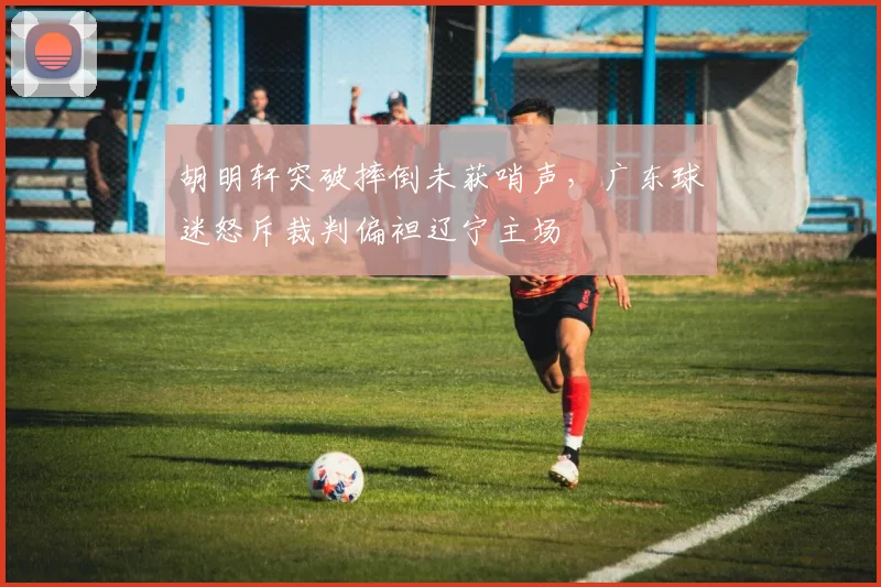 胡明轩突破摔倒未获哨声，广东球迷怒斥裁判偏袒辽宁主场
