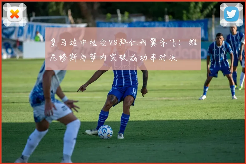 皇马边中结合vs拜仁两翼齐飞：维尼修斯与萨内突破成功率对决